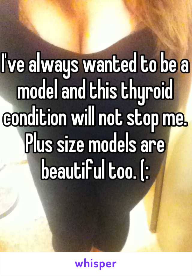 I've always wanted to be a model and this thyroid condition will not stop me. Plus size models are beautiful too. (:
