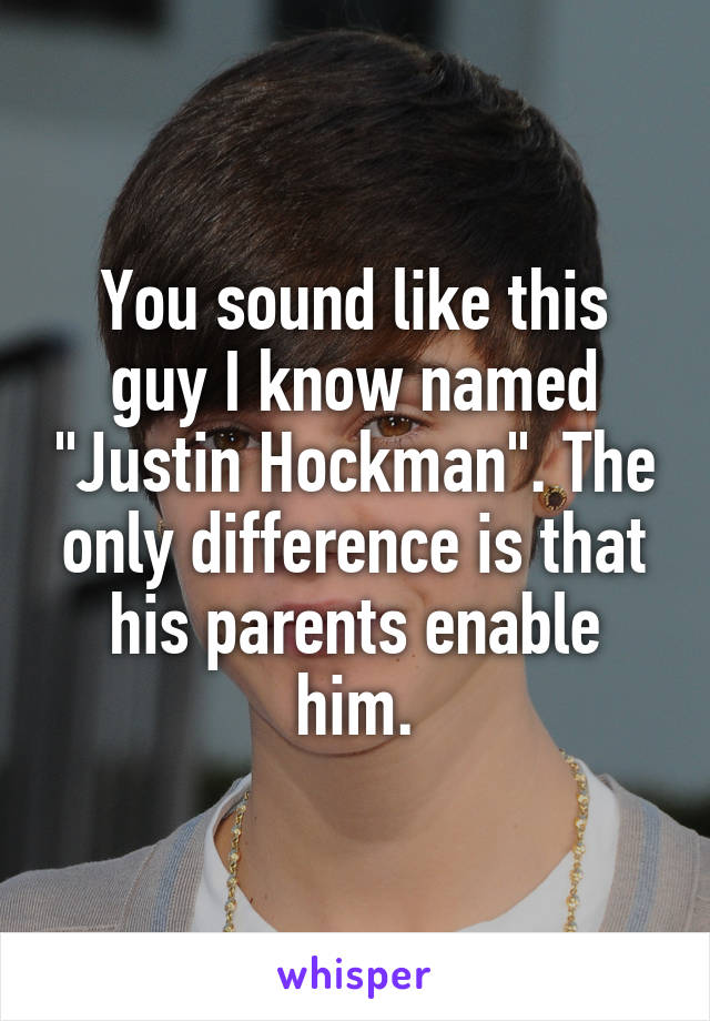 You sound like this guy I know named "Justin Hockman". The only difference is that his parents enable him.