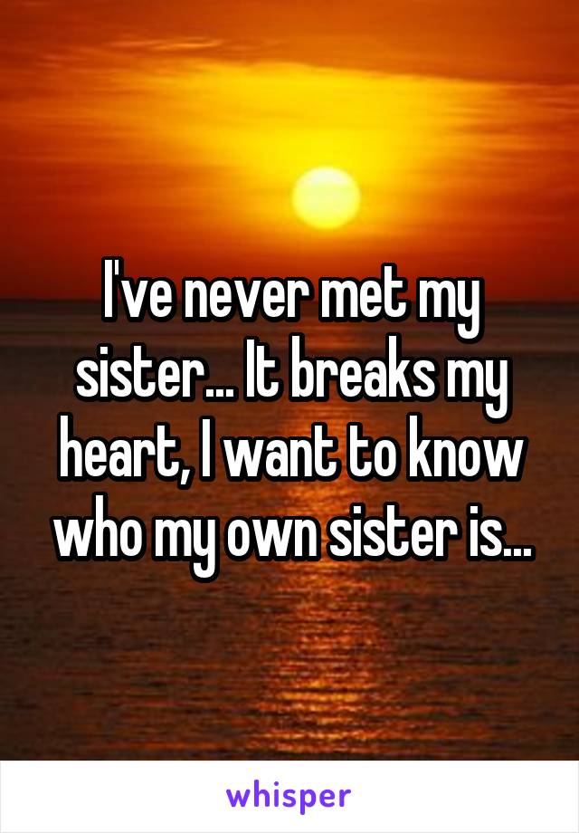 I've never met my sister... It breaks my heart, I want to know who my own sister is...