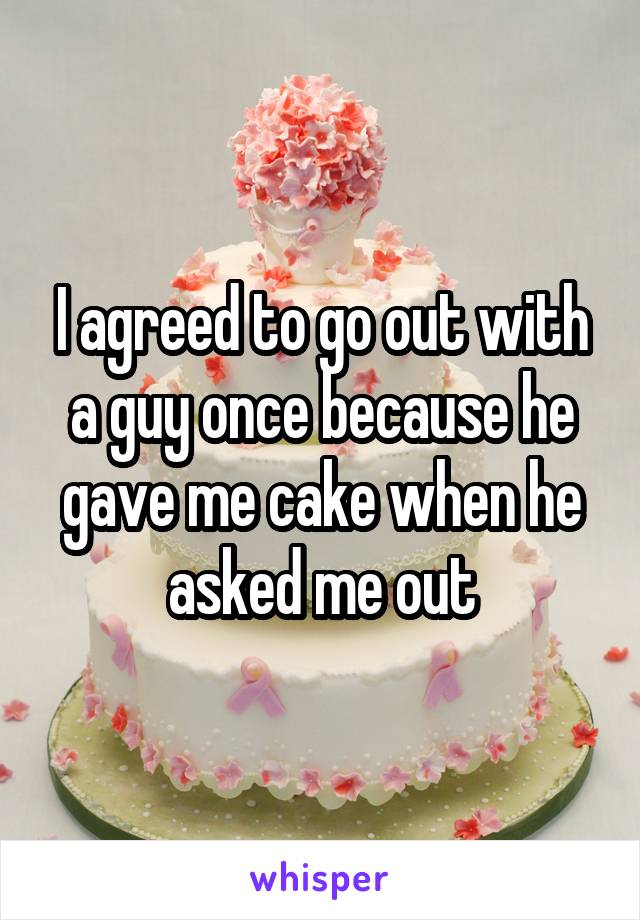 I agreed to go out with a guy once because he gave me cake when he asked me out