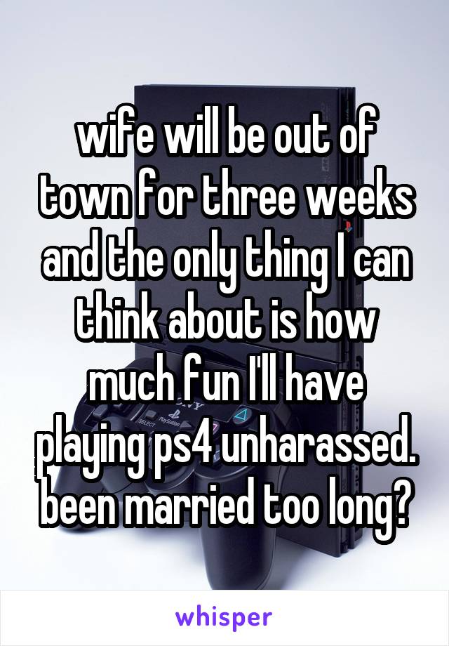 wife will be out of town for three weeks and the only thing I can think about is how much fun I'll have playing ps4 unharassed. been married too long?