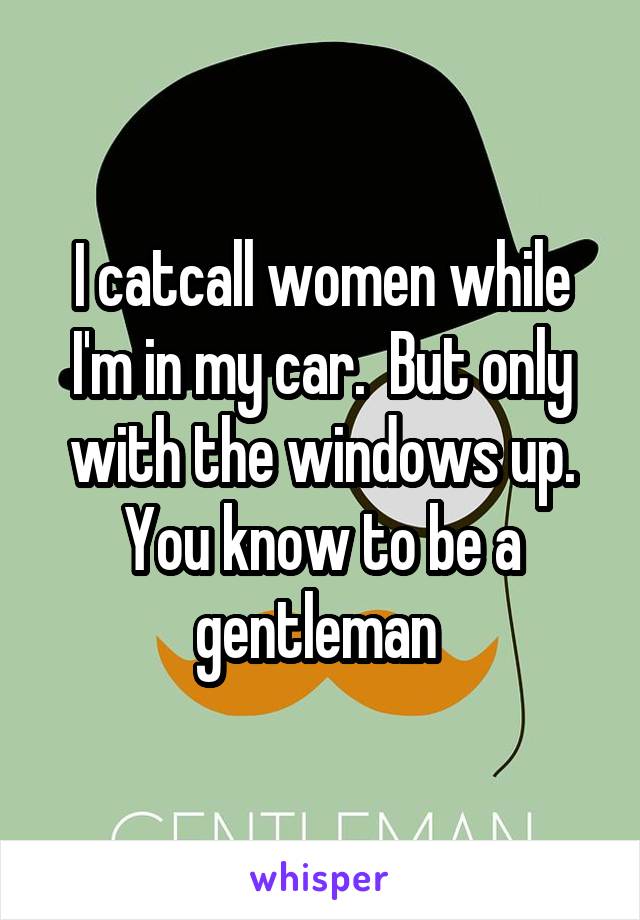 I catcall women while I'm in my car.  But only with the windows up. You know to be a gentleman 