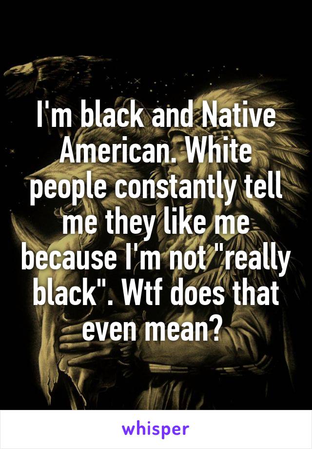 I'm black and Native American. White people constantly tell me they like me because I'm not "really black". Wtf does that even mean? 