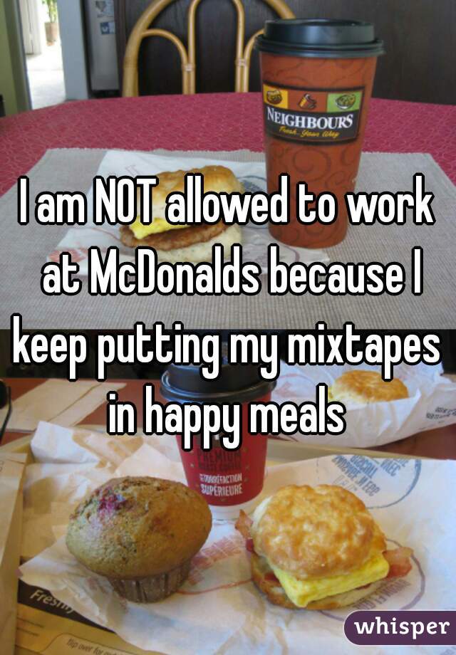 I am NOT allowed to work at McDonalds because I keep putting my mixtapes  in happy meals 