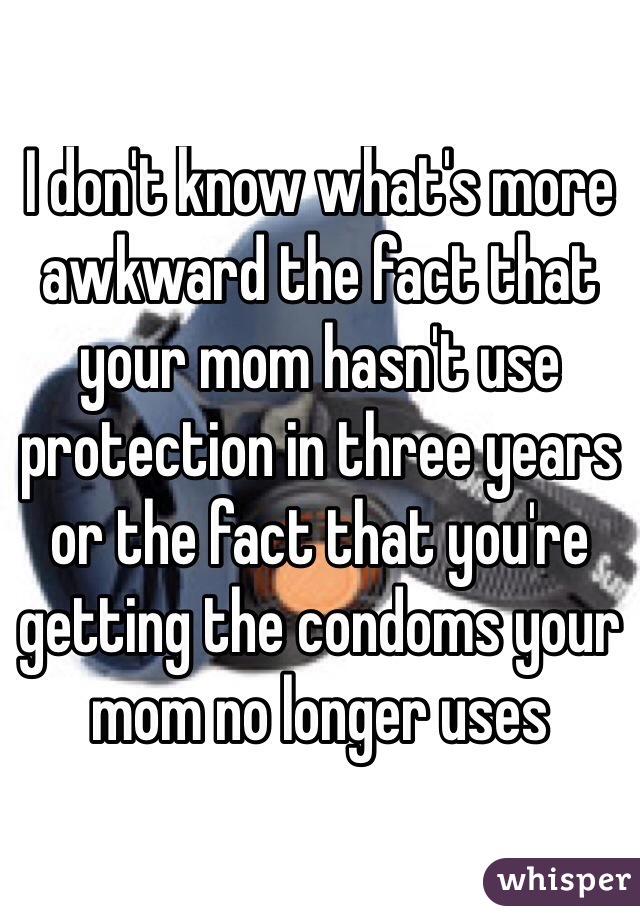 I don't know what's more awkward the fact that your mom hasn't use protection in three years or the fact that you're getting the condoms your mom no longer uses
