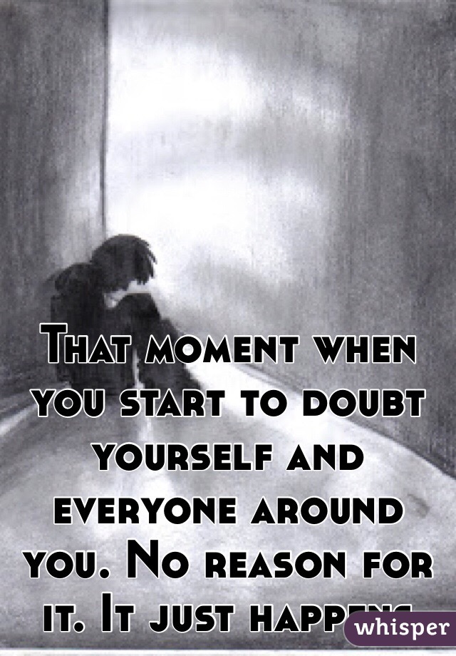 That moment when you start to doubt yourself and everyone around you. No reason for it. It just happens