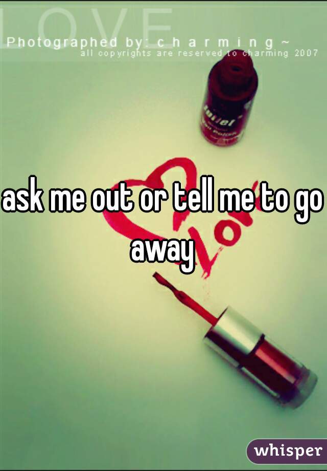 ask me out or tell me to go away 
