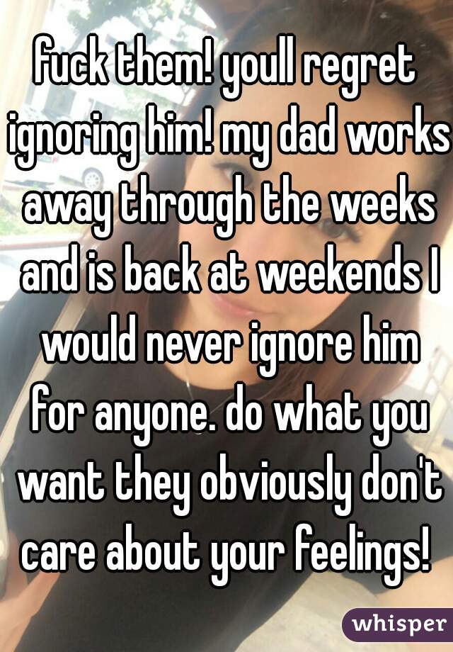 fuck them! youll regret ignoring him! my dad works away through the weeks and is back at weekends I would never ignore him for anyone. do what you want they obviously don't care about your feelings! 