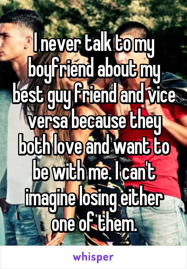 I never talk to my boyfriend about my best guy friend and vice versa because they both love and want to be with me. I can't imagine losing either one of them.