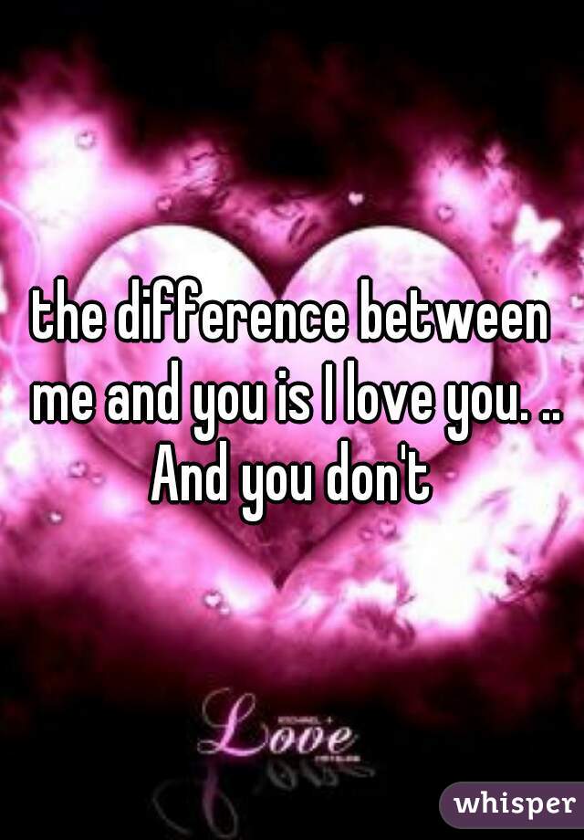 the difference between me and you is I love you. .. And you don't 