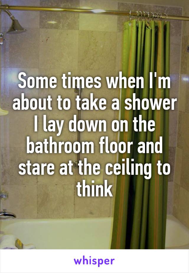 Some times when I'm about to take a shower I lay down on the bathroom floor and stare at the ceiling to think