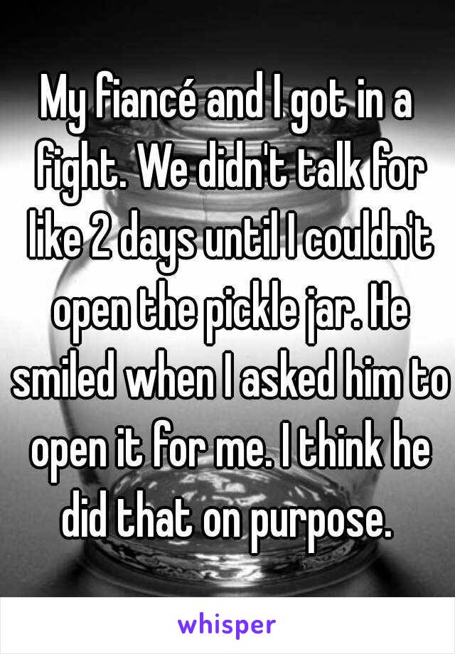 My fiancé and I got in a fight. We didn't talk for like 2 days until I couldn't open the pickle jar. He smiled when I asked him to open it for me. I think he did that on purpose. 