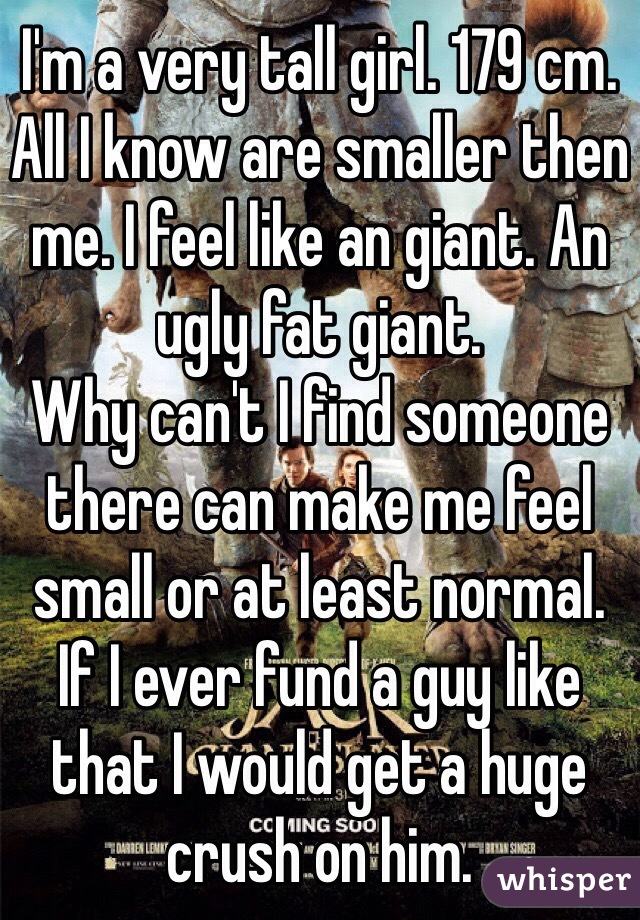 I'm a very tall girl. 179 cm. All I know are smaller then me. I feel like an giant. An ugly fat giant. 
Why can't I find someone there can make me feel small or at least normal. 
If I ever fund a guy like that I would get a huge crush on him.