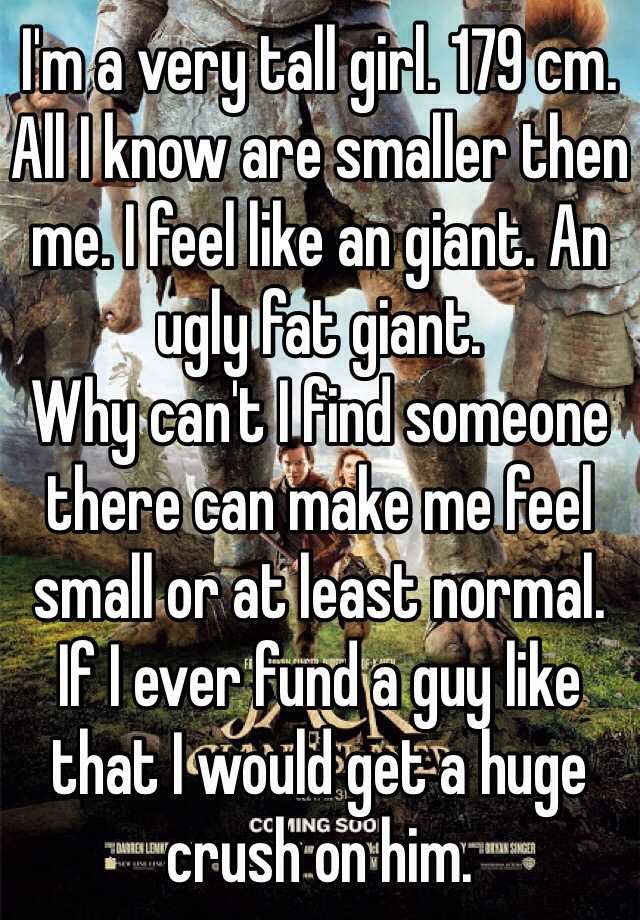 I'm a very tall girl. 179 cm. All I know are smaller then me. I feel like an giant. An ugly fat giant. 
Why can't I find someone there can make me feel small or at least normal. 
If I ever fund a guy like that I would get a huge crush on him.