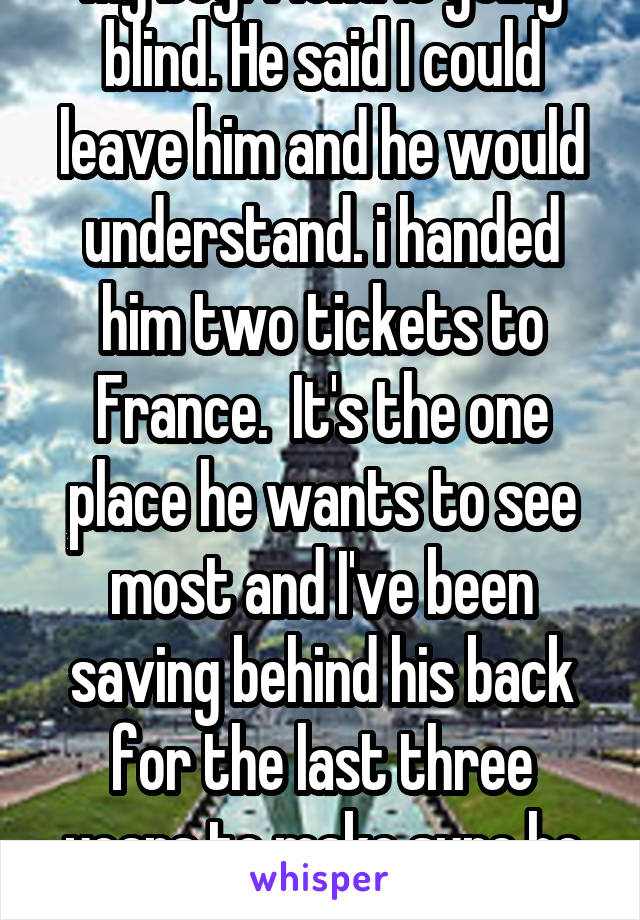 My boyfriend is going blind. He said I could leave him and he would understand. i handed him two tickets to France.  It's the one place he wants to see most and I've been saving behind his back for the last three years to make sure he sees it.