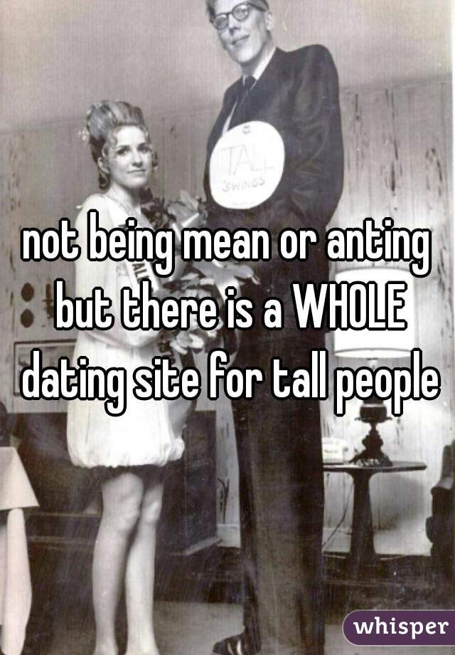 not being mean or anting but there is a WHOLE dating site for tall people