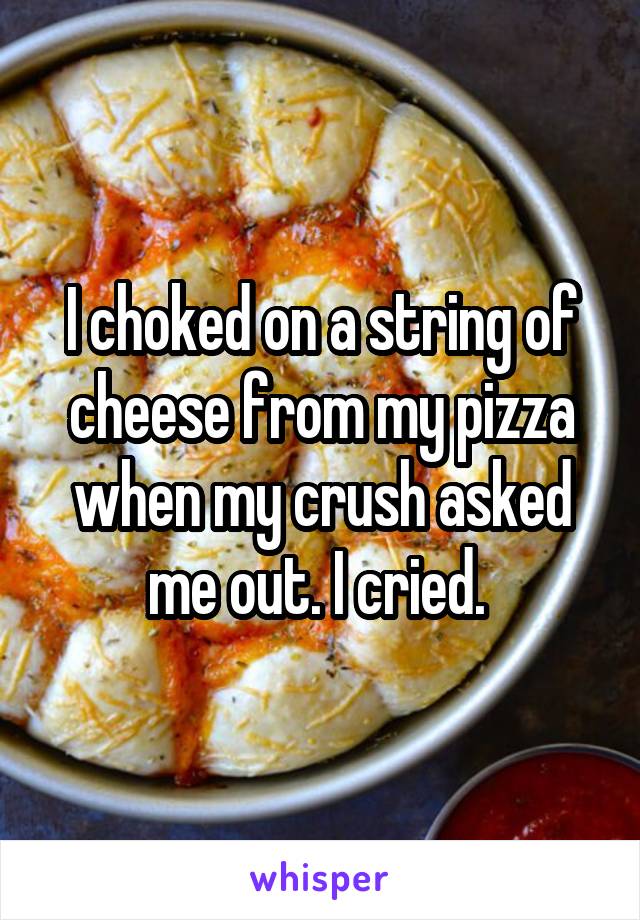 I choked on a string of cheese from my pizza when my crush asked me out. I cried. 