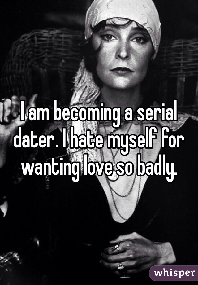I am becoming a serial dater. I hate myself for wanting love so badly. 