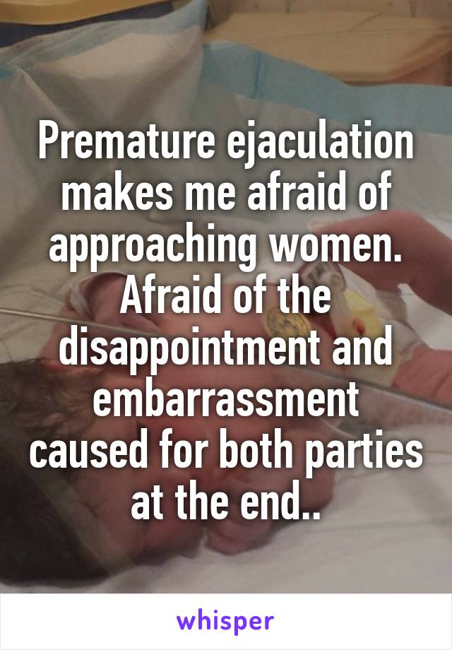Premature ejaculation makes me afraid of approaching women. Afraid of the disappointment and embarrassment caused for both parties at the end..