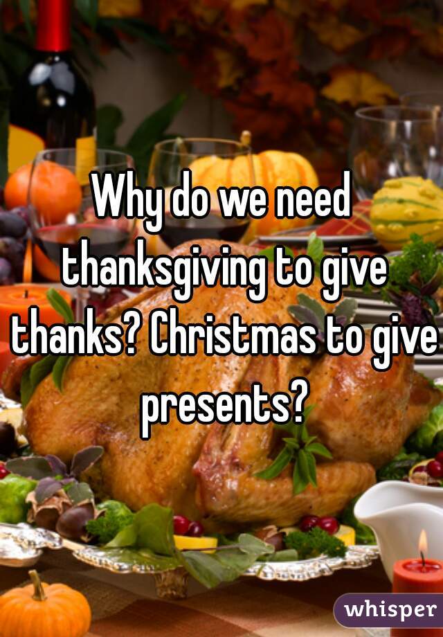 Why do we need thanksgiving to give thanks? Christmas to give presents?