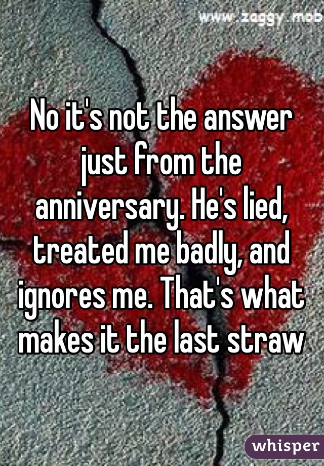 No it's not the answer just from the anniversary. He's lied, treated me badly, and ignores me. That's what makes it the last straw 