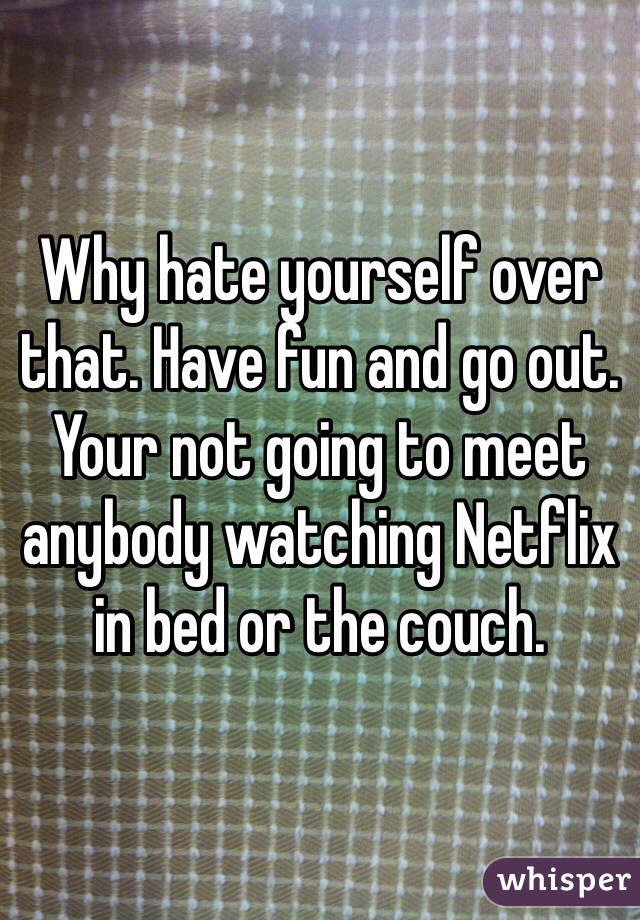 Why hate yourself over that. Have fun and go out. Your not going to meet anybody watching Netflix in bed or the couch. 