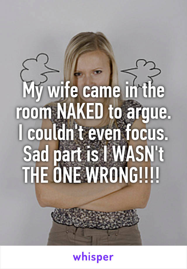 My wife came in the room NAKED to argue. I couldn't even focus. Sad part is I WASN't THE ONE WRONG!!!! 