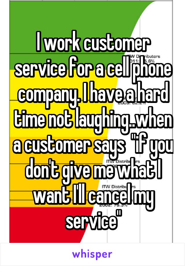 I work customer service for a cell phone company. I have a hard time not laughing..when a customer says  "if you don't give me what I want I'll cancel my service"