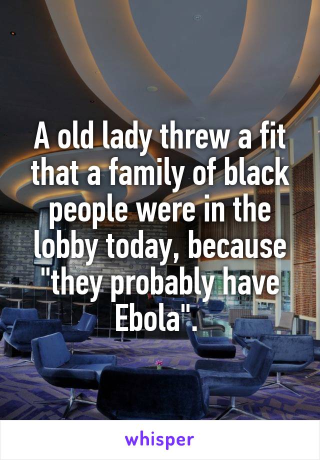 A old lady threw a fit that a family of black people were in the lobby today, because "they probably have Ebola". 
