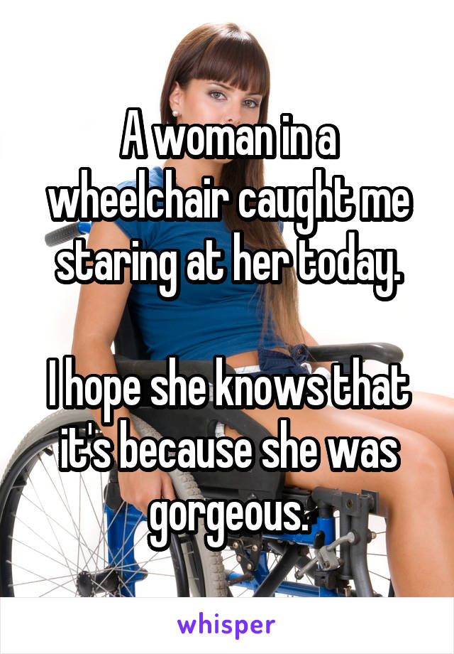 A woman in a wheelchair caught me staring at her today.

I hope she knows that it's because she was gorgeous.