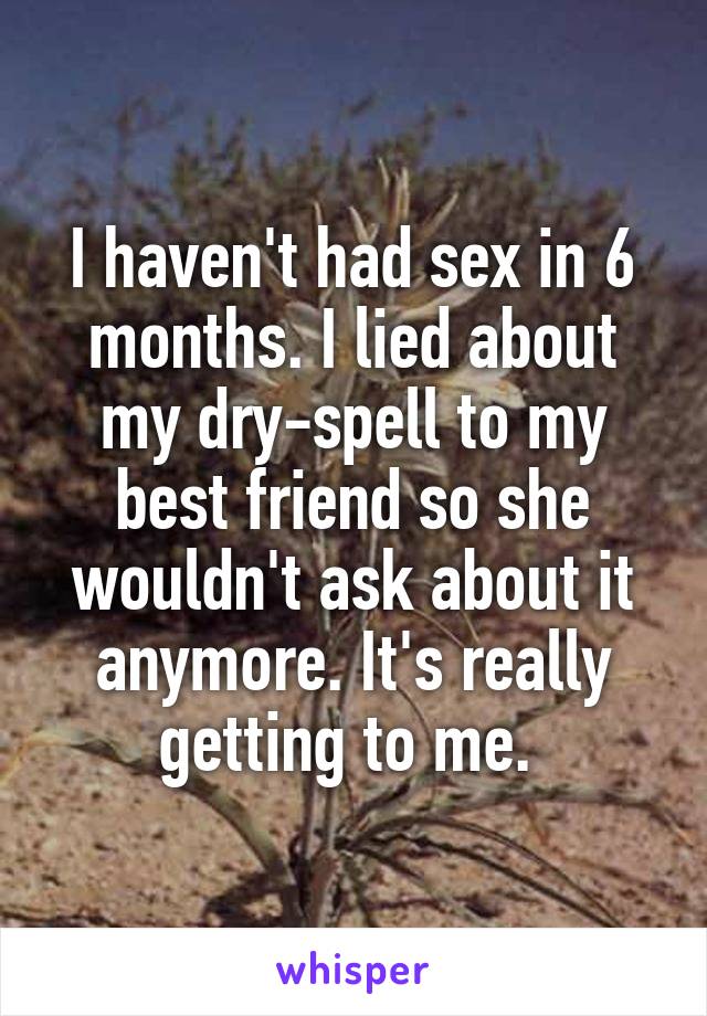 I haven't had sex in 6 months. I lied about my dry-spell to my best friend so she wouldn't ask about it anymore. It's really getting to me. 