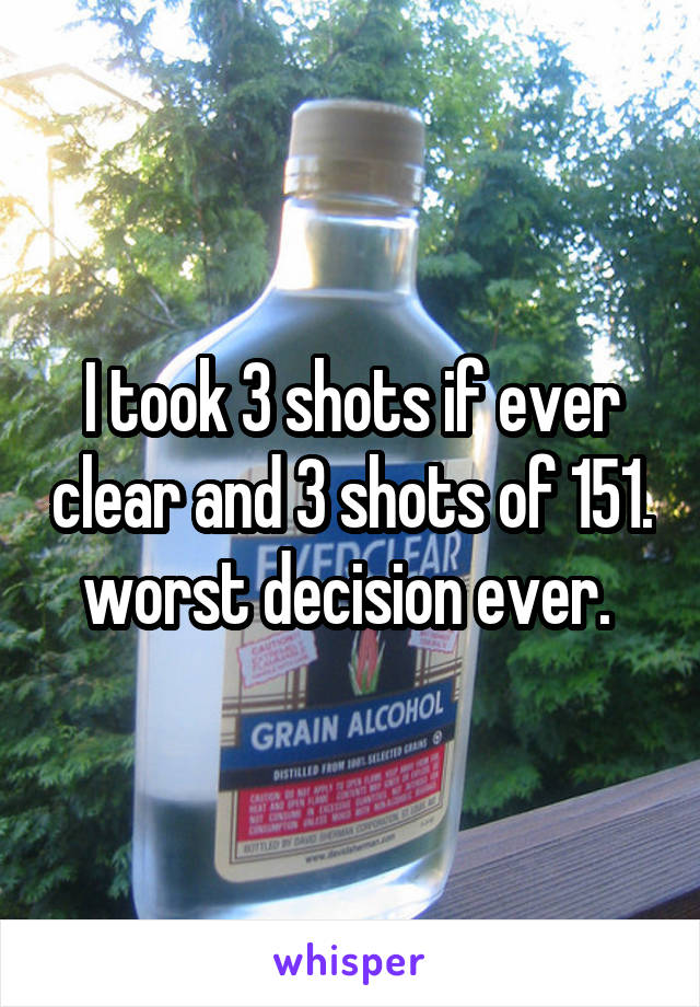 I took 3 shots if ever clear and 3 shots of 151. worst decision ever. 