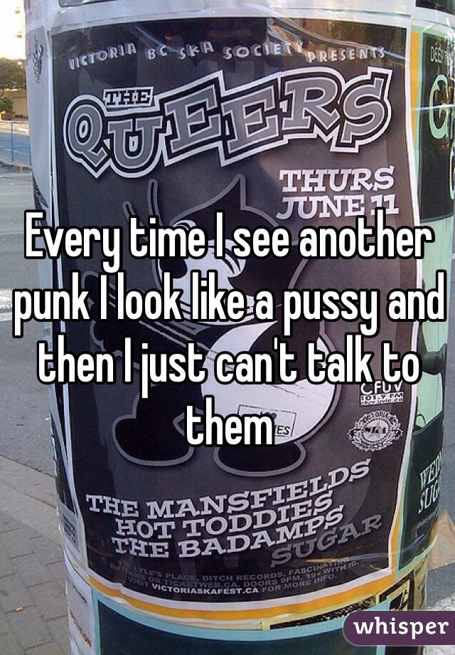 Every time I see another punk I look like a pussy and then I just can't talk to them