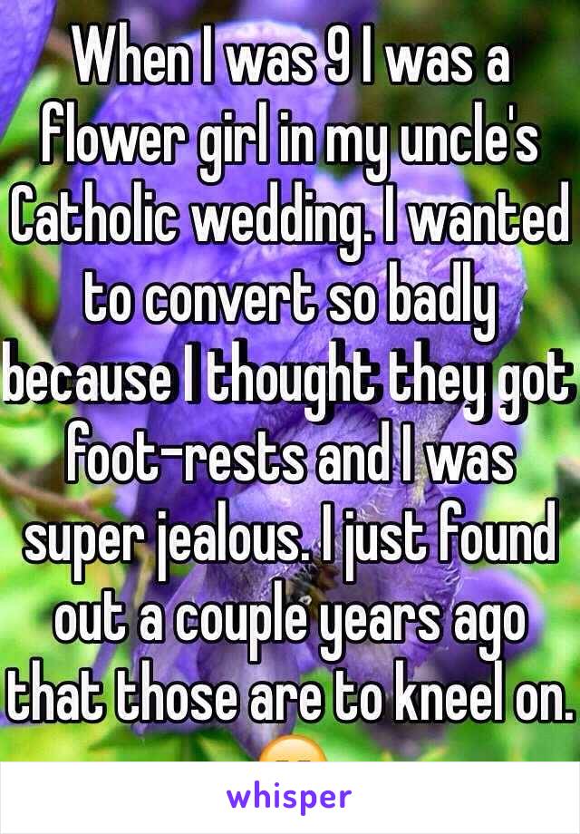 When I was 9 I was a flower girl in my uncle's Catholic wedding. I wanted to convert so badly because I thought they got foot-rests and I was super jealous. I just found out a couple years ago that those are to kneel on. 😑