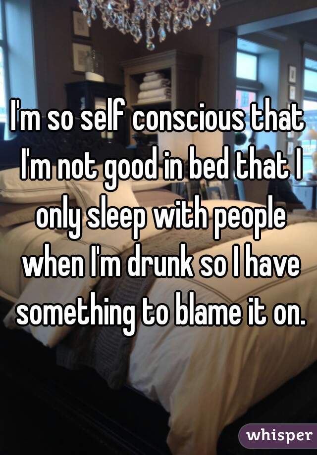 I'm so self conscious that I'm not good in bed that I only sleep with people when I'm drunk so I have something to blame it on.