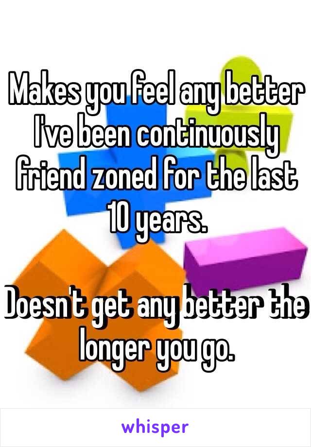 Makes you feel any better I've been continuously friend zoned for the last 10 years.

Doesn't get any better the longer you go. 