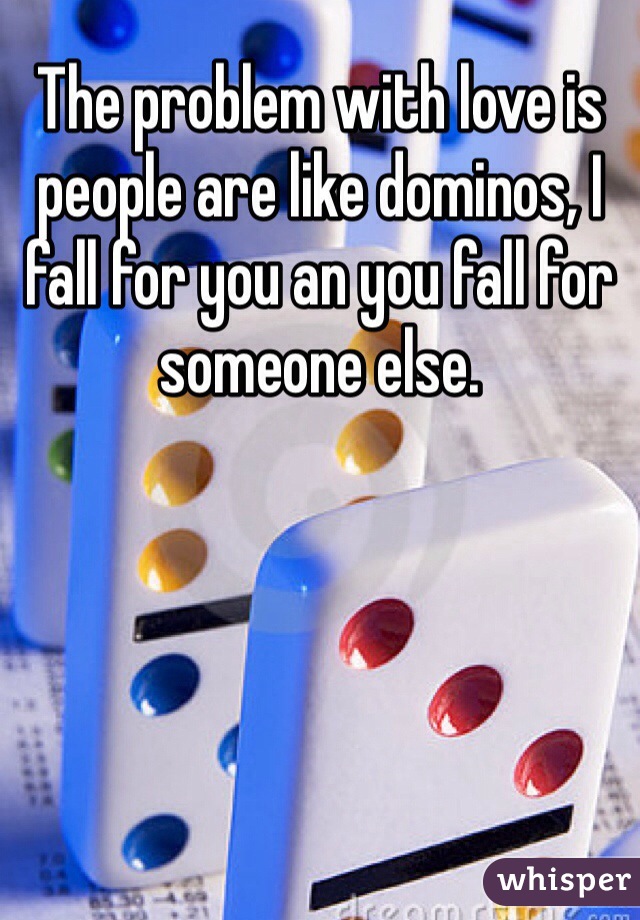 The problem with love is people are like dominos, I fall for you an you fall for someone else.