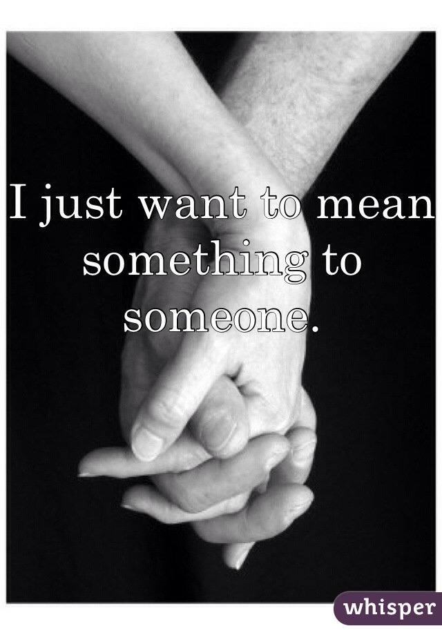 I just want to mean something to someone.