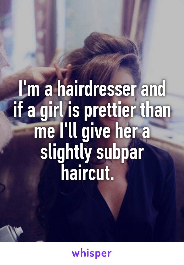 I'm a hairdresser and if a girl is prettier than me I'll give her a slightly subpar haircut.  