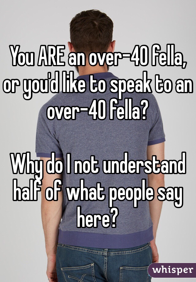 You ARE an over-40 fella, or you'd like to speak to an over-40 fella?

Why do I not understand half of what people say here?