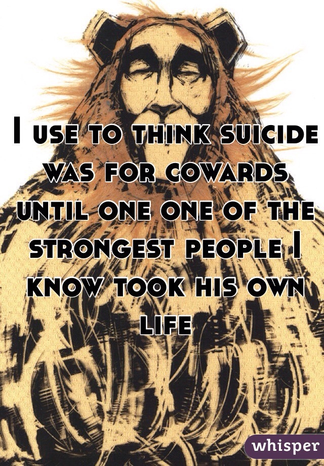 I use to think suicide was for cowards until one one of the strongest people I know took his own life 