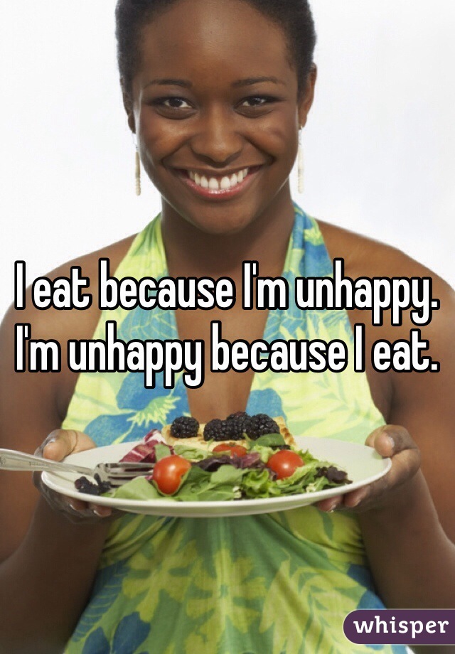 I eat because I'm unhappy. I'm unhappy because I eat.