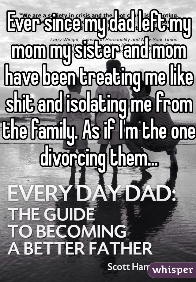 Ever since my dad left my mom my sister and mom have been treating me like shit and isolating me from the family. As if I'm the one divorcing them...