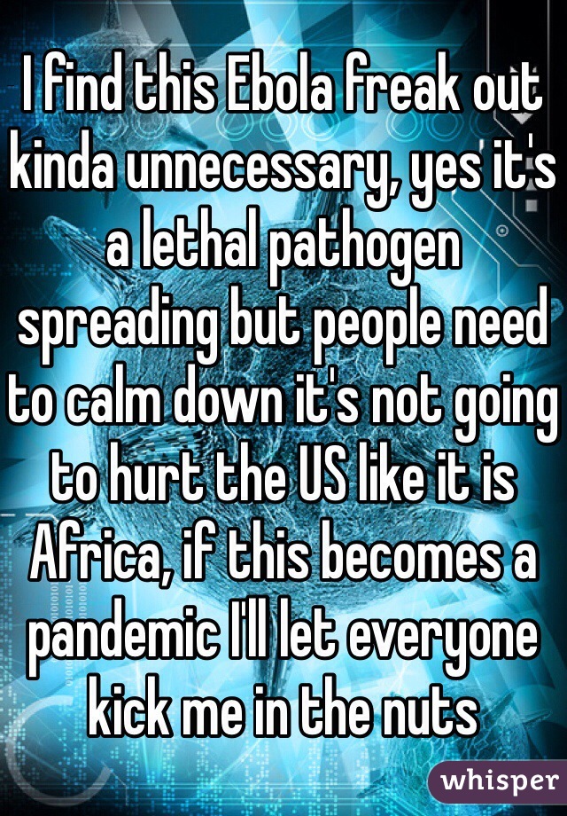 I find this Ebola freak out kinda unnecessary, yes it's a lethal pathogen spreading but people need to calm down it's not going to hurt the US like it is Africa, if this becomes a pandemic I'll let everyone kick me in the nuts