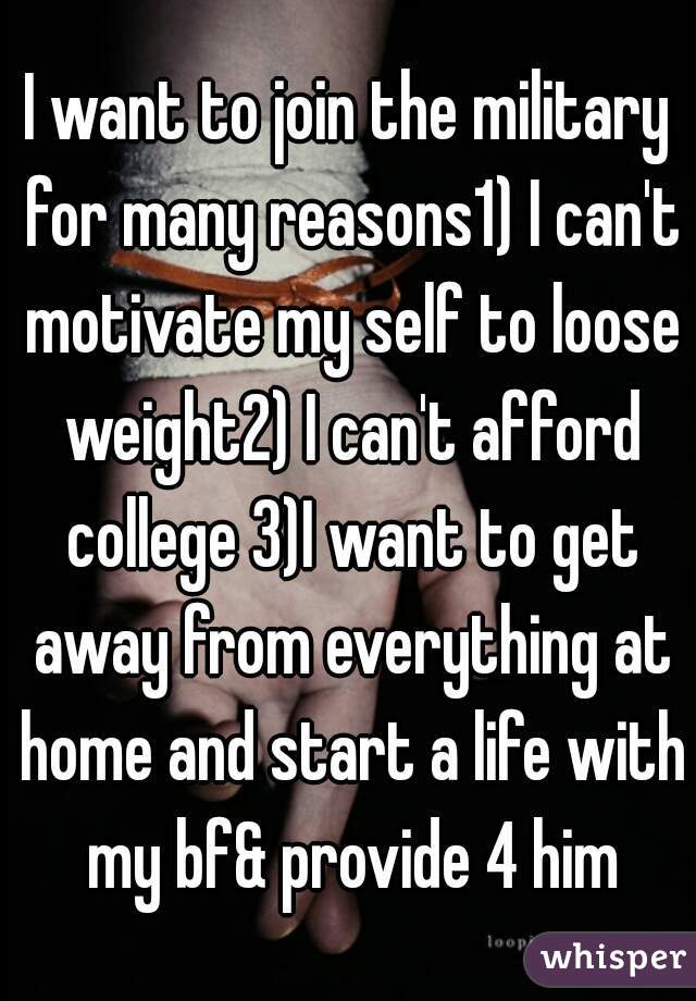 I want to join the military for many reasons1) I can't motivate my self to loose weight2) I can't afford college 3)I want to get away from everything at home and start a life with my bf& provide 4 him