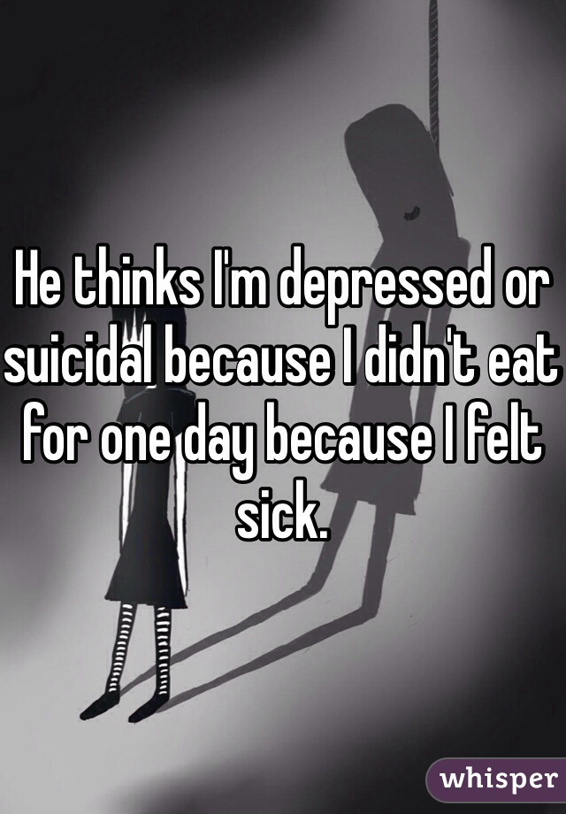 He thinks I'm depressed or suicidal because I didn't eat for one day because I felt sick.  