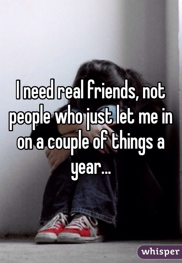I need real friends, not people who just let me in on a couple of things a year...