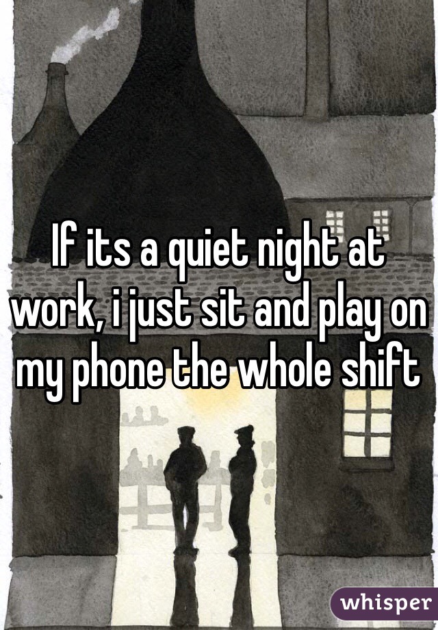 If its a quiet night at work, i just sit and play on my phone the whole shift 
