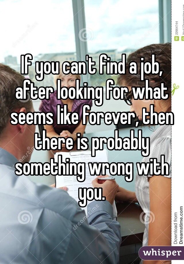 If you can't find a job, after looking for what seems like forever, then there is probably something wrong with you. 