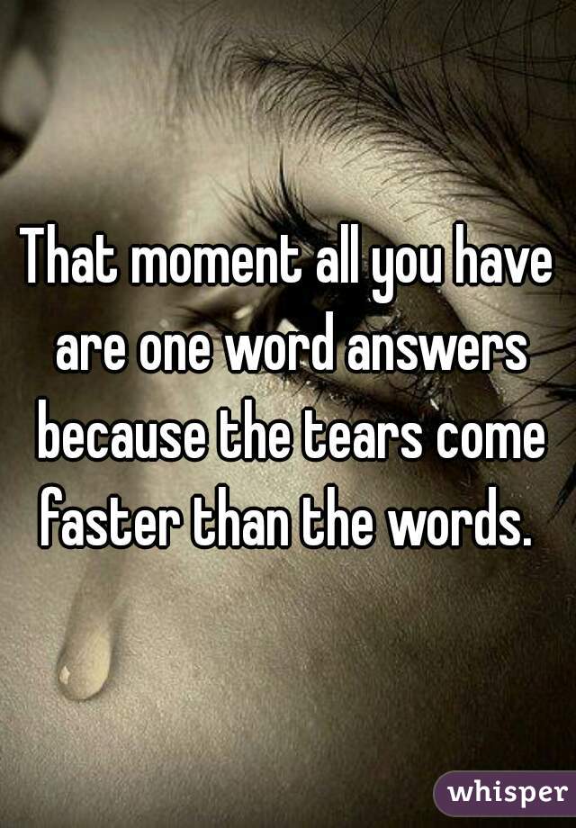 That moment all you have are one word answers because the tears come faster than the words. 